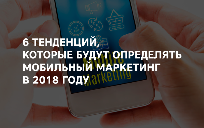 6 тенденций, которые будут определять мобильный маркетинг в 2018 году 6 тенденций, которые будут определять мобильный маркетинг в 2018 году